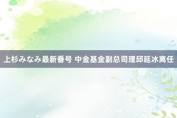 上杉みなみ最新番号 中金基金副总司理邱延冰离任