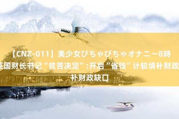 【CNZ-011】美少女びちゃびちゃオナニー8時間 英国财长书记“贫苦决定”:开启“省钱”计较填补财政缺口