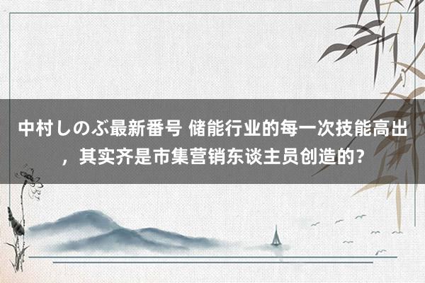 中村しのぶ最新番号 储能行业的每一次技能高出，其实齐是市集营销东谈主员创造的？