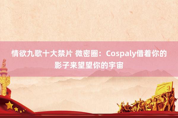 情欲九歌十大禁片 微密圈：Cospaly借着你的影子来望望你的宇宙