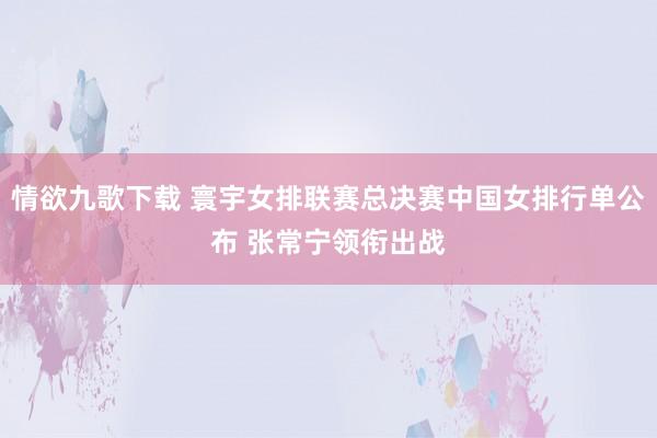 情欲九歌下载 寰宇女排联赛总决赛中国女排行单公布 张常宁领衔出战