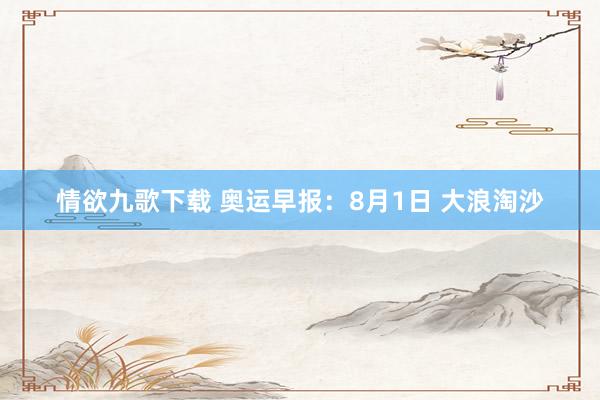 情欲九歌下载 奥运早报：8月1日 大浪淘沙