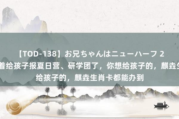 【TOD-138】お兄ちゃんはニューハーフ 2 本年暑假别急着给孩子报夏日营、研学团了，你想给孩子的，麒垚生肖卡都能办到