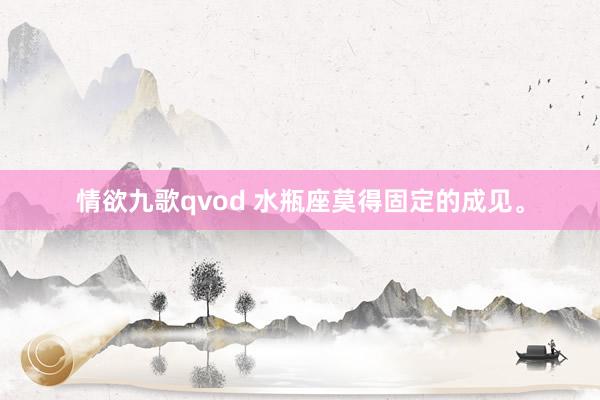 情欲九歌qvod 水瓶座莫得固定的成见。