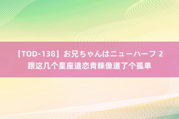 【TOD-138】お兄ちゃんはニューハーフ 2 跟这几个星座道恋青睐像道了个孤单