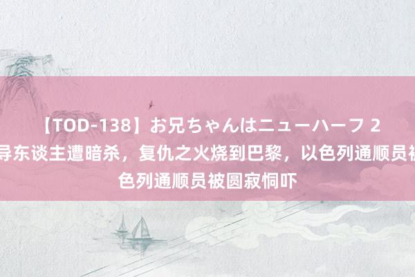 【TOD-138】お兄ちゃんはニューハーフ 2 哈马斯辅导东谈主遭暗杀，复仇之火烧到巴黎，以色列通顺员被圆寂恫吓