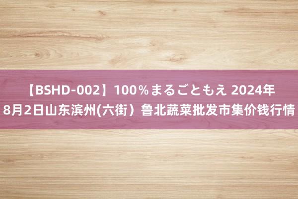 【BSHD-002】100％まるごともえ 2024年8月2日山东滨州(六街）鲁北蔬菜批发市集价钱行情