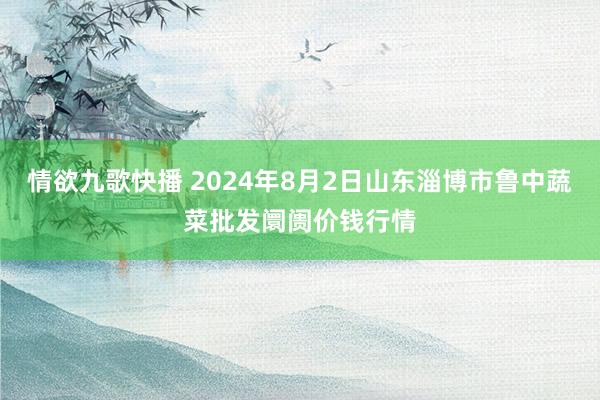 情欲九歌快播 2024年8月2日山东淄博市鲁中蔬菜批发阛阓价钱行情