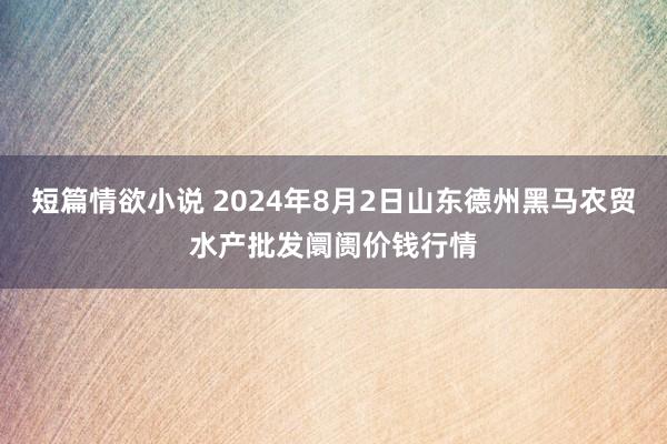 短篇情欲小说 2024年8月2日山东德州黑马农贸水产批发阛阓价钱行情