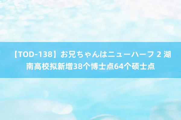 【TOD-138】お兄ちゃんはニューハーフ 2 湖南高校拟新增38个博士点64个硕士点