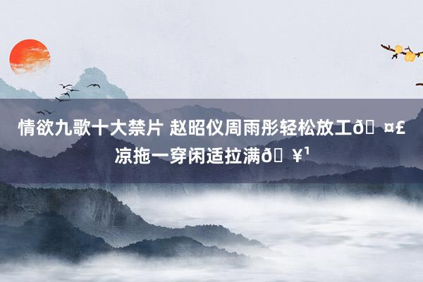 情欲九歌十大禁片 赵昭仪周雨彤轻松放工?凉拖一穿闲适拉满?