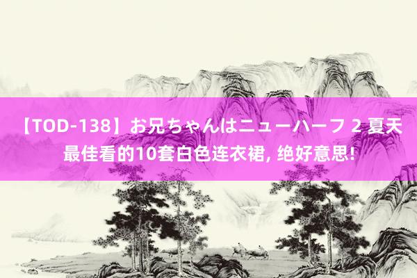 【TOD-138】お兄ちゃんはニューハーフ 2 夏天最佳看的10套白色连衣裙， 绝好意思!