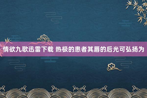 情欲九歌迅雷下载 热极的患者其唇的后光可弘扬为