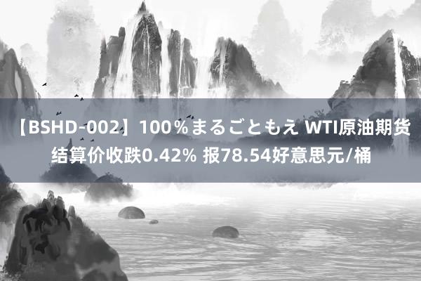 【BSHD-002】100％まるごともえ WTI原油期货结算价收跌0.42% 报78.54好意思元/桶