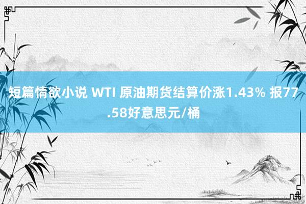 短篇情欲小说 WTI 原油期货结算价涨1.43% 报77.58好意思元/桶