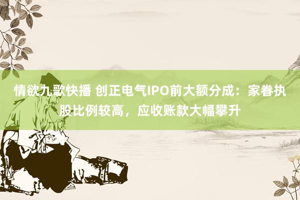 情欲九歌快播 创正电气IPO前大额分成：家眷执股比例较高，应收账款大幅攀升