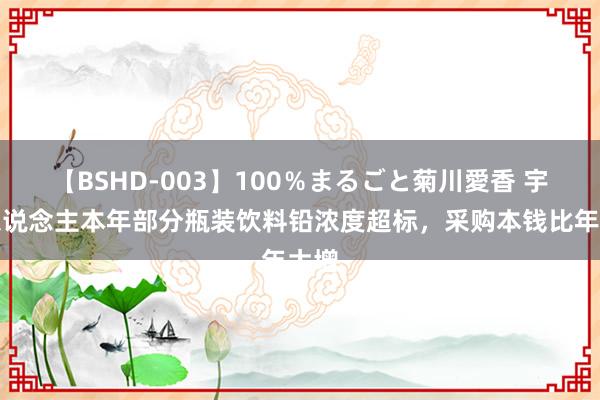 【BSHD-003】100％まるごと菊川愛香 宇航东说念主本年部分瓶装饮料铅浓度超标，采购本钱比年大增