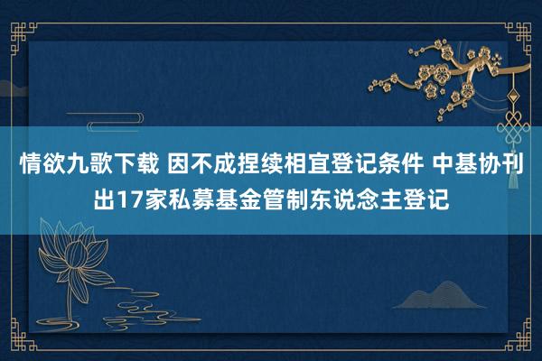 情欲九歌下载 因不成捏续相宜登记条件 中基协刊出17家私募基金管制东说念主登记