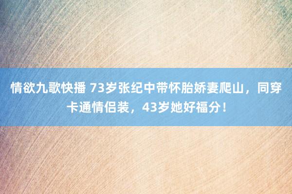 情欲九歌快播 73岁张纪中带怀胎娇妻爬山，同穿卡通情侣装，43岁她好福分！