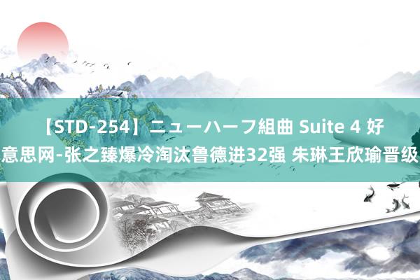 【STD-254】ニューハーフ組曲 Suite 4 好意思网-张之臻爆冷淘汰鲁德进32强 朱琳王欣瑜晋级