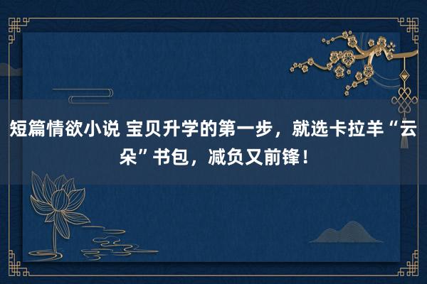 短篇情欲小说 宝贝升学的第一步，就选卡拉羊“云朵”书包，减负又前锋！