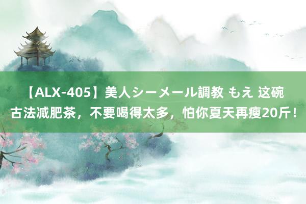 【ALX-405】美人シーメール調教 もえ 这碗古法减肥茶，不要喝得太多，怕你夏天再瘦20斤！