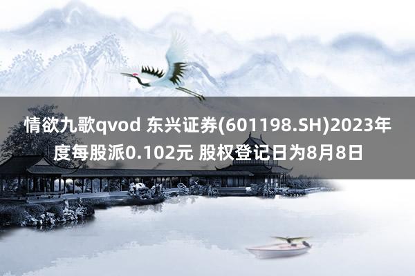 情欲九歌qvod 东兴证券(601198.SH)2023年度每股派0.102元 股权登记日为8月8日