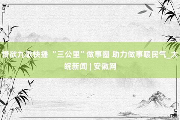 情欲九歌快播 “三公里”做事圈 助力做事暖民气_大皖新闻 | 安徽网