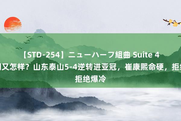 【STD-254】ニューハーフ組曲 Suite 4 遭误判又怎样？山东泰山5-4逆转进亚冠，崔康熙命硬，拒绝爆冷