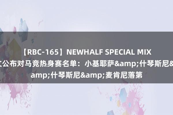 【RBC-165】NEWHALF SPECIAL MIX 240分 Vol.2 尤文公布对马竞热身赛名单：小基耶萨&什琴斯尼&麦肯尼落第