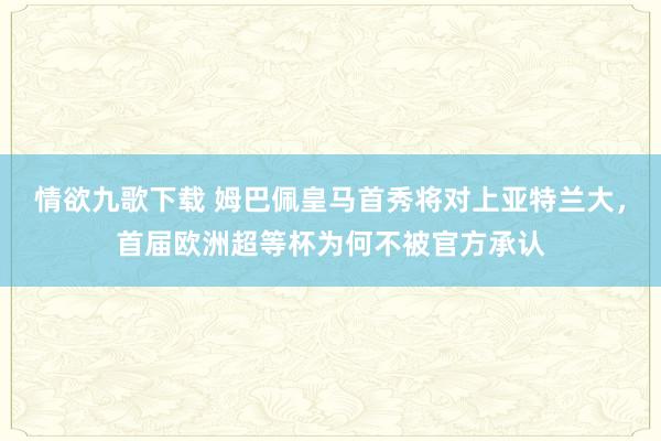 情欲九歌下载 姆巴佩皇马首秀将对上亚特兰大，首届欧洲超等杯为何不被官方承认