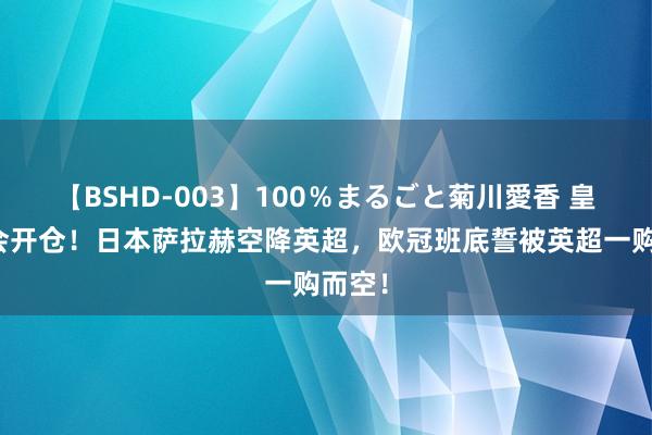 【BSHD-003】100％まるごと菊川愛香 皇家社会开仓！日本萨拉赫空降英超，欧冠班底誓被英超一购而空！