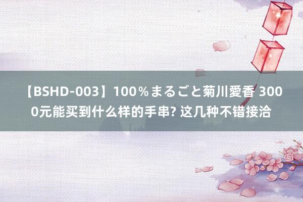 【BSHD-003】100％まるごと菊川愛香 3000元能买到什么样的手串? 这几种不错接洽