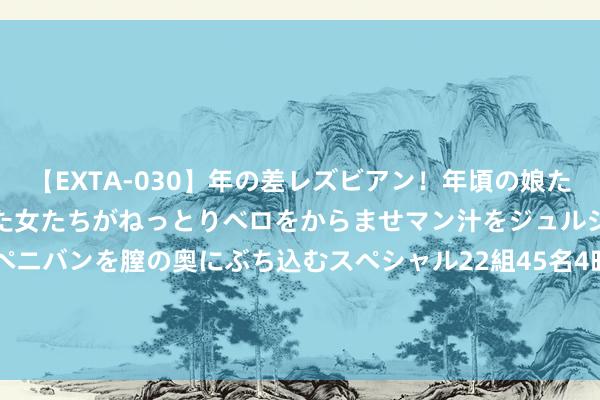 【EXTA-030】年の差レズビアン！年頃の娘たちとお母さんくらいの熟した女たちがねっとりベロをからませマン汁をジュルジュル舐め合った後にペニバンを膣の奥にぶち込むスペシャル22組45名4時間 岳阳林纸（600963）8月14日主力资金净卖出895.69万元