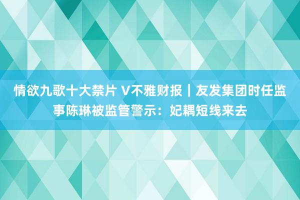 情欲九歌十大禁片 V不雅财报｜友发集团时任监事陈琳被监管警示：妃耦短线来去