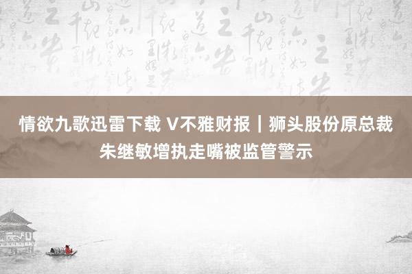 情欲九歌迅雷下载 V不雅财报｜狮头股份原总裁朱继敏增执走嘴被监管警示