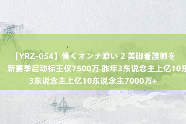 【YRZ-054】働くオンナ喰い 2 美脚看護師を食い散らかす！！ 新赛季启动标王仅7500万 昨年3东说念主上亿10东说念主7000万+