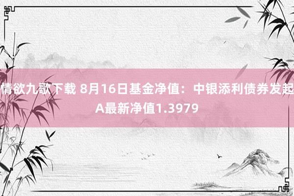 情欲九歌下载 8月16日基金净值：中银添利债券发起A最新净值1.3979