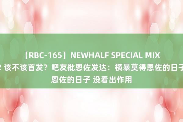 【RBC-165】NEWHALF SPECIAL MIX 240分 Vol.2 该不该首发？吧友批恩佐发达：横暴莫得恩佐的日子 没看出作用