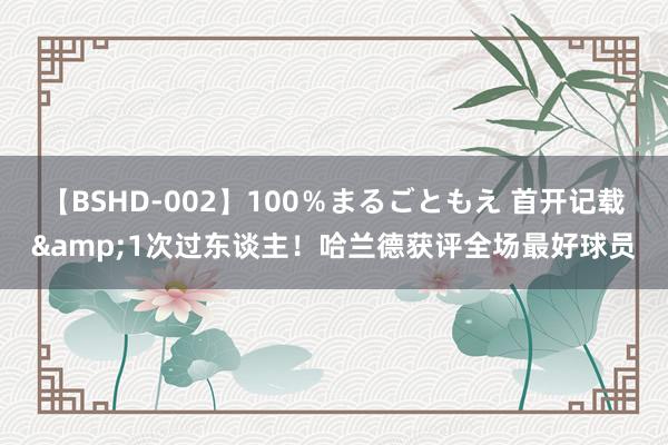 【BSHD-002】100％まるごともえ 首开记载&1次过东谈主！哈兰德获评全场最好球员