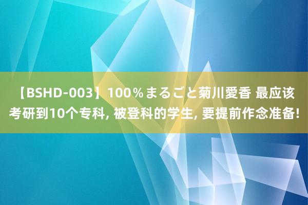 【BSHD-003】100％まるごと菊川愛香 最应该考研到10个专科， 被登科的学生， 要提前作念准备!