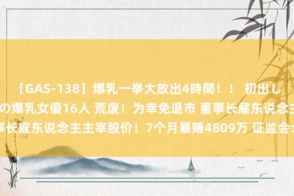 【GAS-138】爆乳一挙大放出4時間！！ 初出し！すべて撮り下ろし 伝説の爆乳女優16人 荒废！为幸免退市 董事长雇东说念主主宰股价！7个月暴赚4809万 证监会：罚没1.92亿