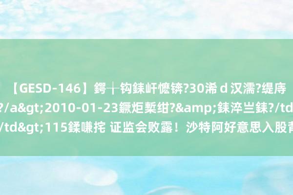 【GESD-146】鍔╁钩銇屽懡锛?30浠ｄ汉濡?缇庤倝銈傝笂銈?3浜?/a>2010-01-23鐝炬槧绀?&銇淬亗銇?/td>115鍒嗛挓 证监会败露！沙特阿好意思入股背后 “惊曝”内幕交游案