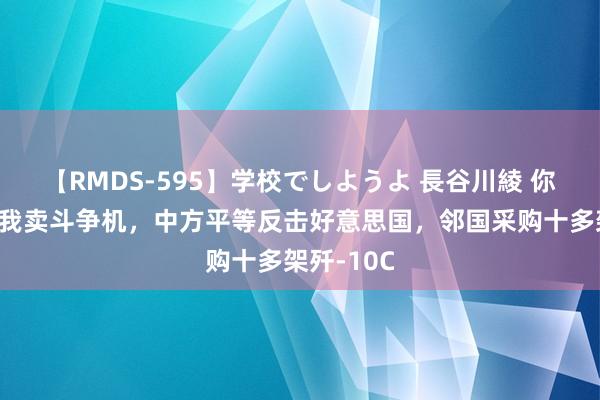 【RMDS-595】学校でしようよ 長谷川綾 你卖舰炮，我卖斗争机，中方平等反击好意思国，邻国采购十多架歼-10C