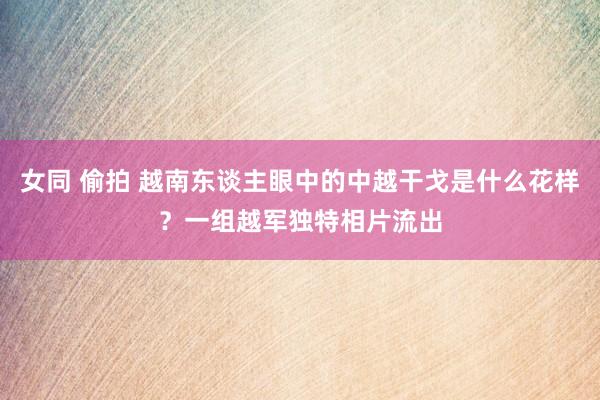 女同 偷拍 越南东谈主眼中的中越干戈是什么花样？一组越军独特相片流出