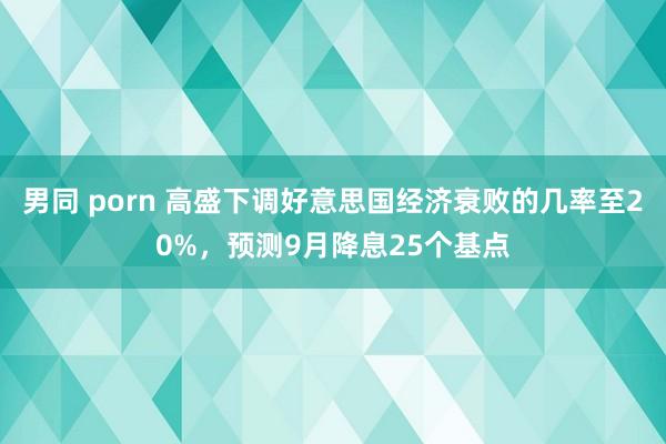 男同 porn 高盛下调好意思国经济衰败的几率至20%，预测9月降息25个基点