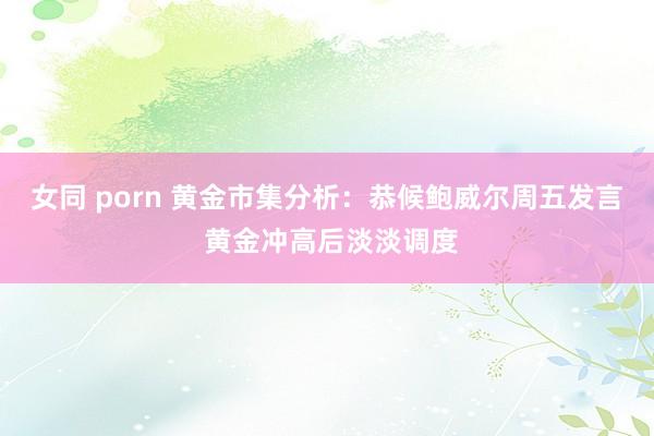 女同 porn 黄金市集分析：恭候鲍威尔周五发言 黄金冲高后淡淡调度