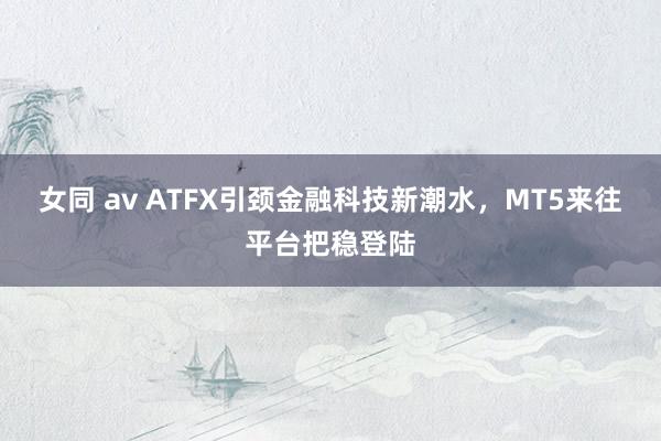 女同 av ATFX引颈金融科技新潮水，MT5来往平台把稳登陆