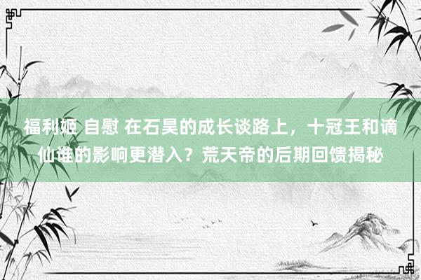 福利姬 自慰 在石昊的成长谈路上，十冠王和谪仙谁的影响更潜入？荒天帝的后期回馈揭秘