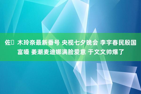 佐々木玲奈最新番号 央视七夕晚会 李宇春民殷国富嗓 姜潮麦迪娜满脸爱意 于文文帅爆了